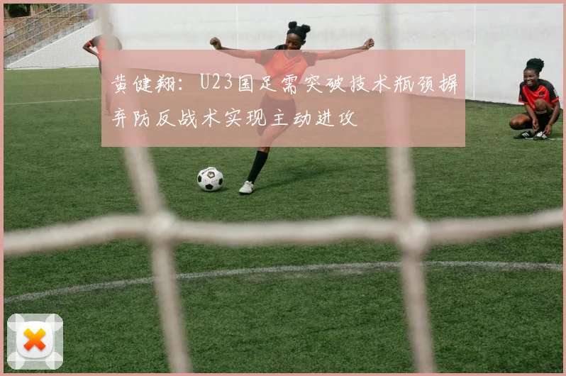 黄健翔：U23国足需突破技术瓶颈摒弃防反战术实现主动进攻