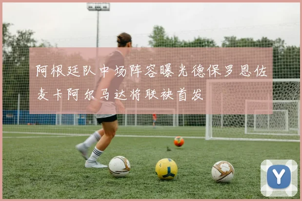 阿根廷队中场阵容曝光德保罗恩佐麦卡阿尔马达将联袂首发
