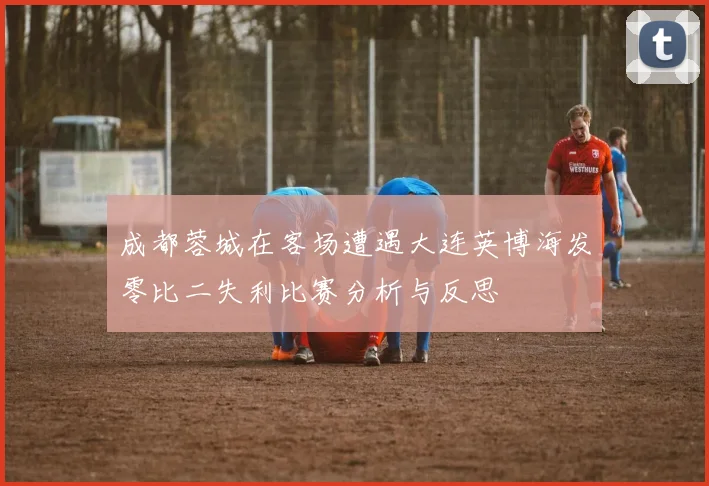 成都蓉城在客场遭遇大连英博海发零比二失利比赛分析与反思