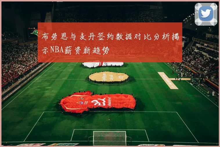 布劳恩与麦丹签约数据对比分析揭示NBA薪资新趋势