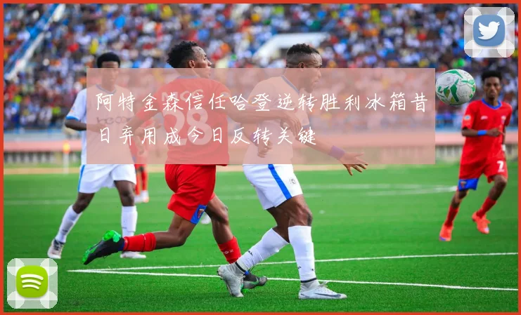 阿特金森信任哈登逆转胜利冰箱昔日弃用成今日反转关键