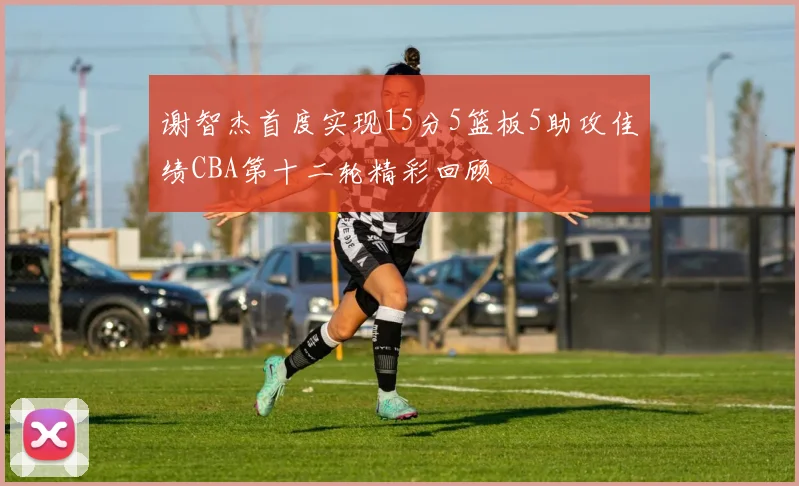 谢智杰首度实现15分5篮板5助攻佳绩CBA第十二轮精彩回顾