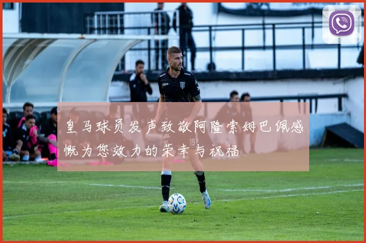 皇马球员发声致敬阿隆索姆巴佩感慨为您效力的荣幸与祝福