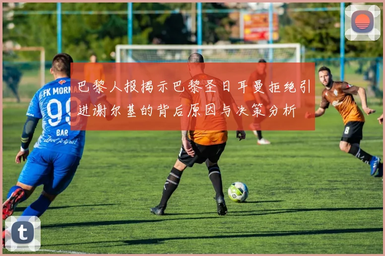 巴黎人报揭示巴黎圣日耳曼拒绝引进谢尔基的背后原因与决策分析