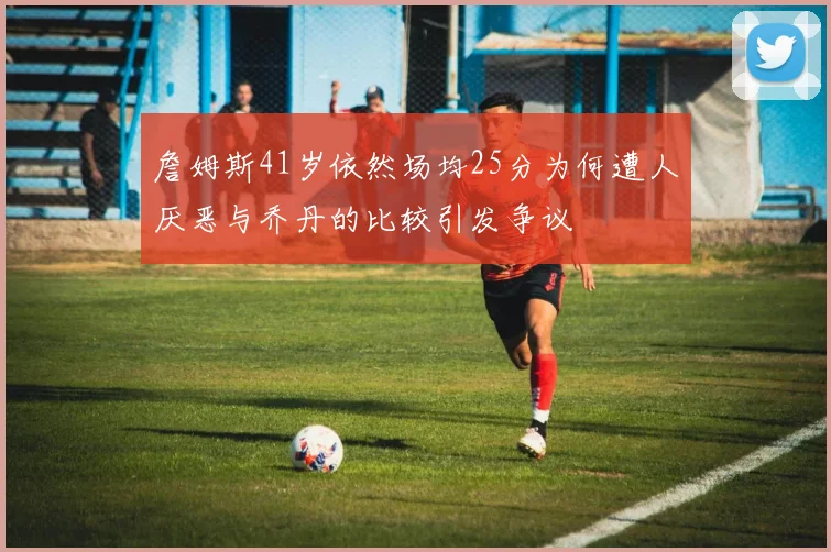 詹姆斯41岁依然场均25分为何遭人厌恶与乔丹的比较引发争议