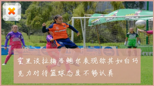 霍里谈拉梅洛鲍尔表现称其如白巧克力对待篮球态度不够认真