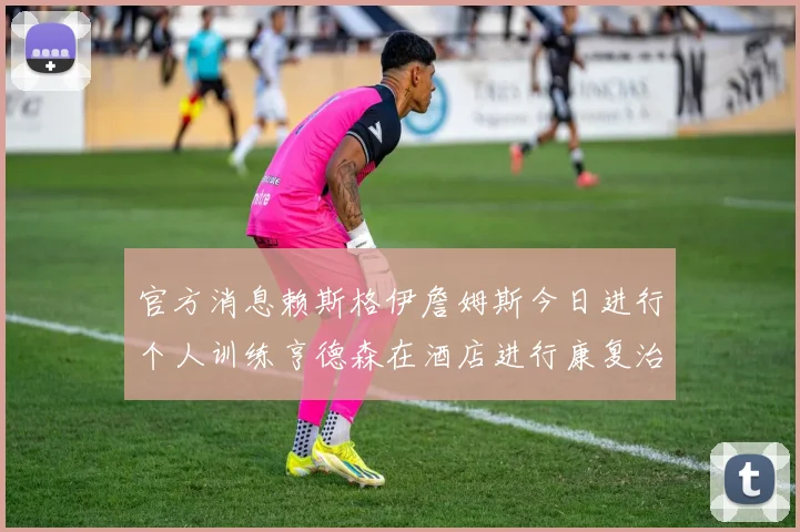 官方消息赖斯格伊詹姆斯今日进行个人训练亨德森在酒店进行康复治疗