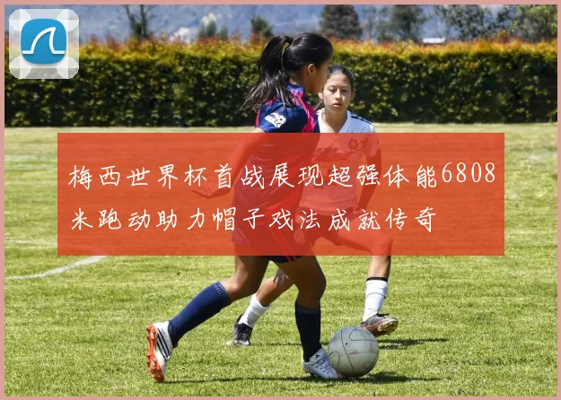 梅西世界杯首战展现超强体能6808米跑动助力帽子戏法成就传奇