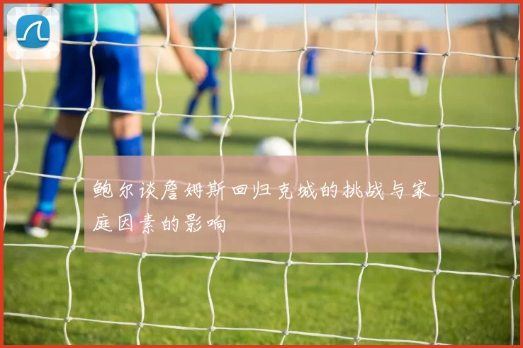 鲍尔谈詹姆斯回归克城的挑战与家庭因素的影响