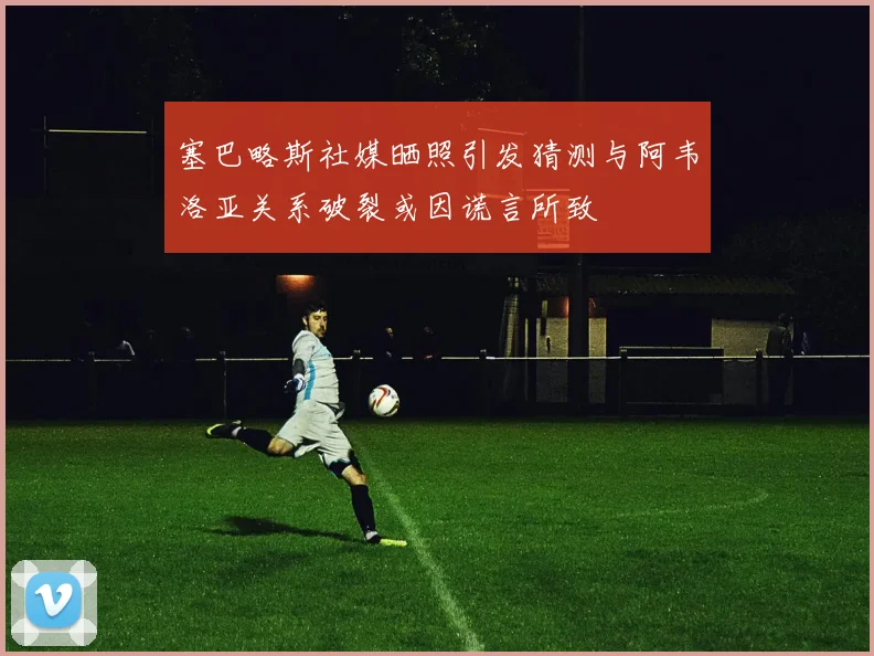 塞巴略斯社媒晒照引发猜测与阿韦洛亚关系破裂或因谎言所致