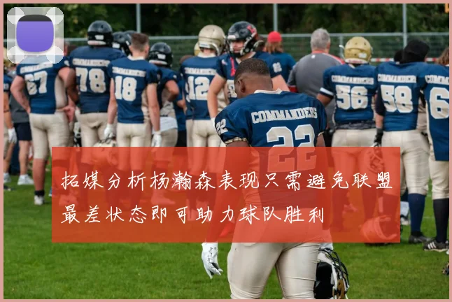 拓媒分析杨瀚森表现只需避免联盟最差状态即可助力球队胜利