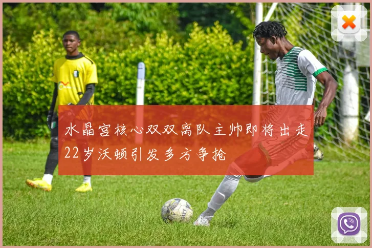 水晶宫核心双双离队主帅即将出走22岁沃顿引发多方争抢