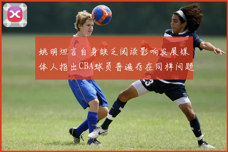 姚明坦言自身缺乏阅读影响发展媒体人指出CBA球员普遍存在同样问题