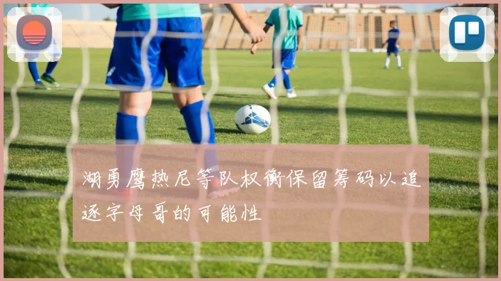 湖勇鹰热尼等队权衡保留筹码以追逐字母哥的可能性
