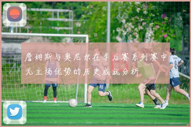 詹姆斯与奥尼尔在季后赛系列赛中无主场优势的历史成就分析