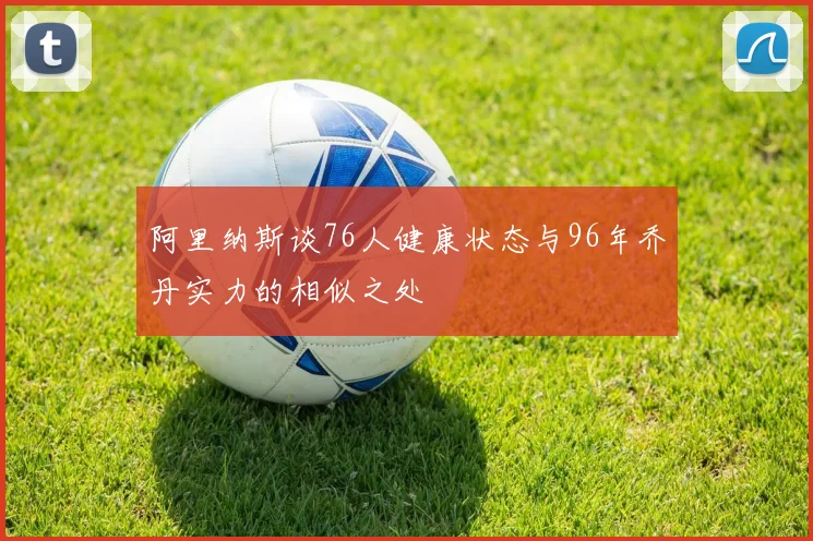 阿里纳斯谈76人健康状态与96年乔丹实力的相似之处